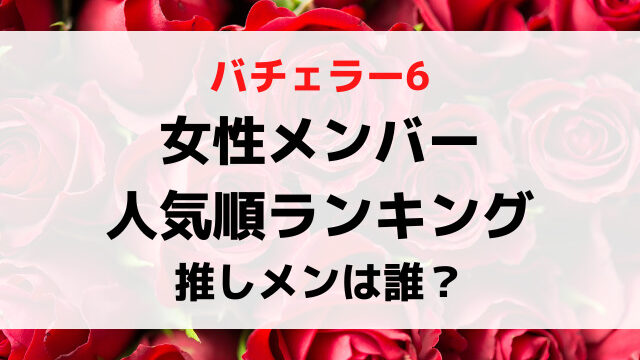 バチェラー6女性メンバー人気順ランキング！推しメンは誰？