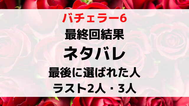 バチェラー6最終回結果ネタバレ！最後に選ばれた人と最後の2人3人5人を徹底紹介！