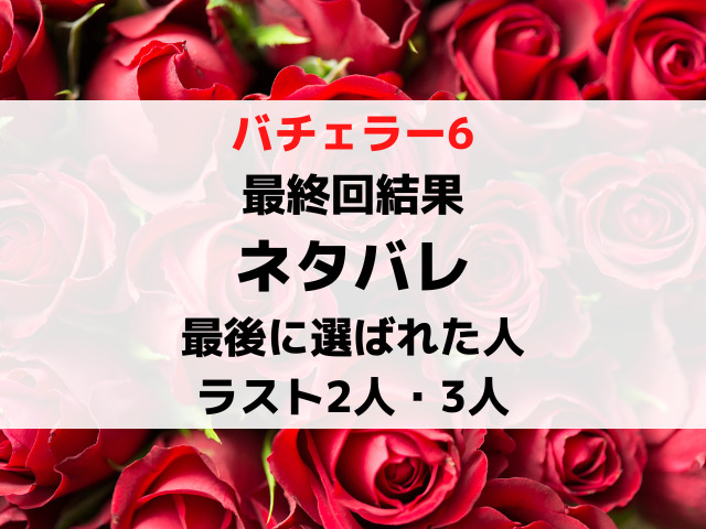 バチェラー6最終回結果ネタバレ！最後に選ばれた人と最後の2人3人5人を徹底紹介！